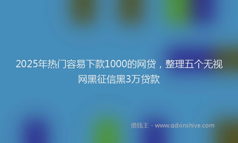2025年热门容易下款1000的网贷，整理五个无视网黑征信黑3万贷款