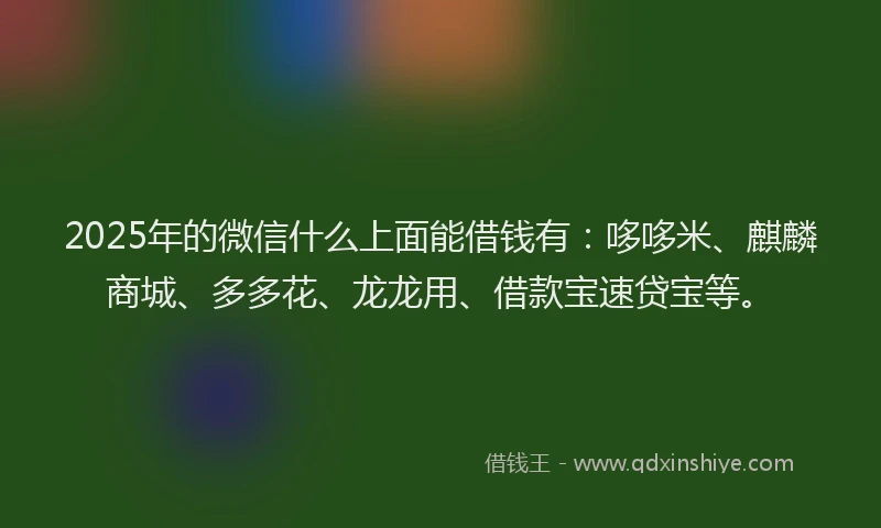 2025年的微信什么上面能借钱有：哆哆米、麒麟商城、多多花、龙龙用、借款宝速贷宝等。
