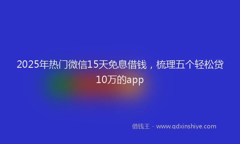 2025年热门微信15天免息借钱，梳理五个轻松贷10万的app