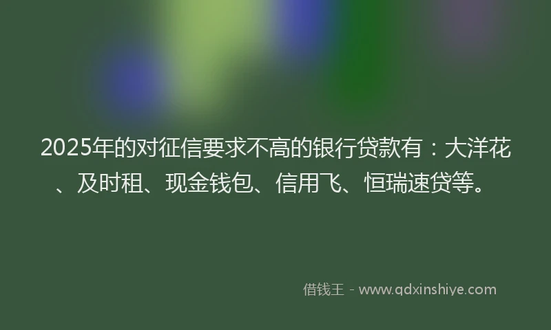 2025年的对征信要求不高的银行贷款有：大洋花、及时租、现金钱包、信用飞、恒瑞速贷等。
