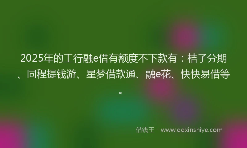 2025年的工行融e借有额度不下款有：桔子分期、同程提钱游、星梦借款通、融e花、快快易借等。