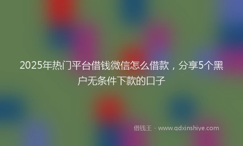 2025年热门平台借钱微信怎么借款，分享5个黑户无条件下款的口子