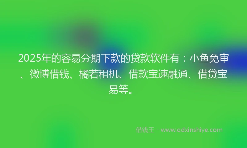 2025年的容易分期下款的贷款软件有：小鱼免审、微博借钱、橘若租机、借款宝速融通、借贷宝易等。