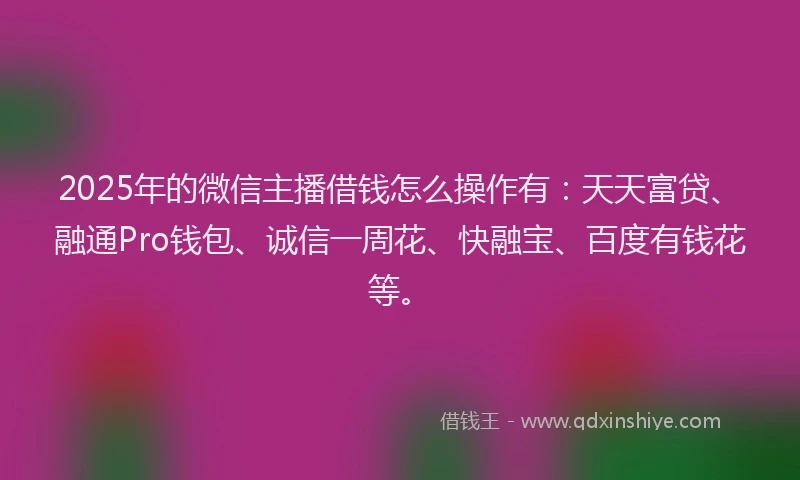 2025年的微信主播借钱怎么操作有：天天富贷、融通Pro钱包、诚信一周花、快融宝、百度有钱花等。