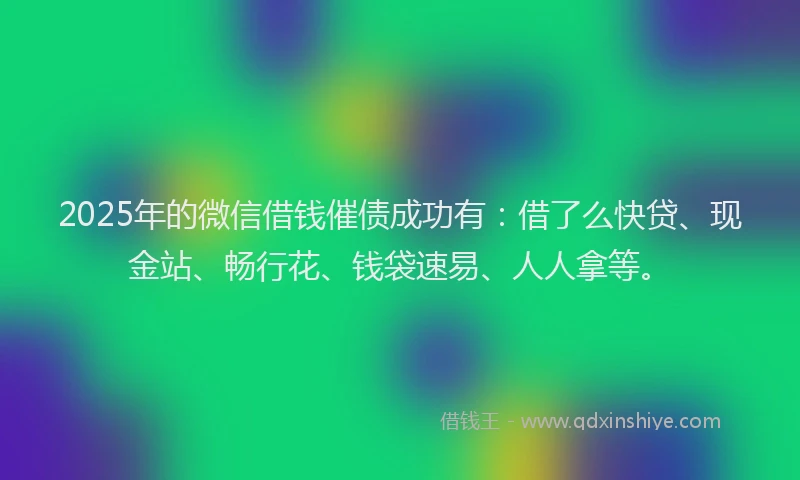 2025年的微信借钱催债成功有：借了么快贷、现金站、畅行花、钱袋速易、人人拿等。