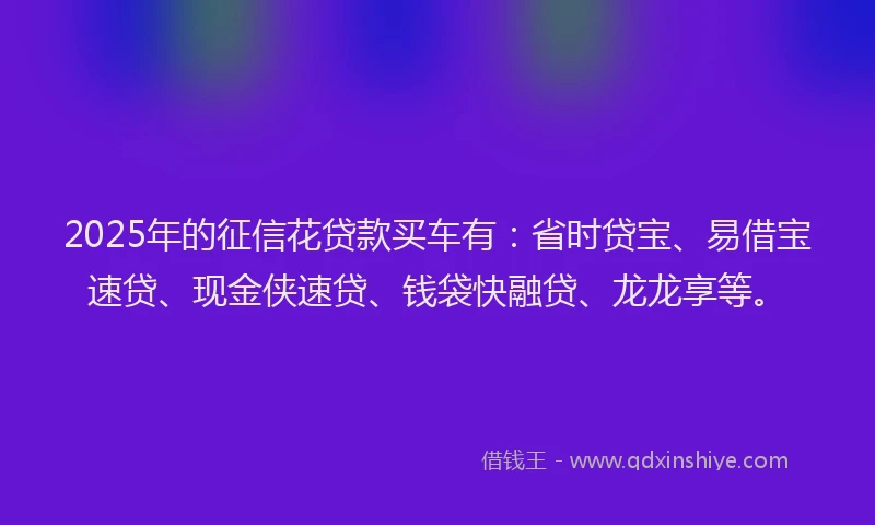 2025年的征信花贷款买车有：省时贷宝、易借宝速贷、现金侠速贷、钱袋快融贷、龙龙享等。