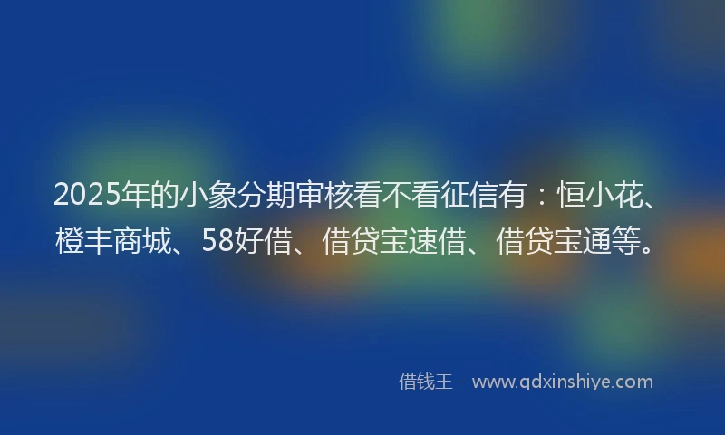 2025年的小象分期审核看不看征信有：恒小花、橙丰商城、58好借、借贷宝速借、借贷宝通等。