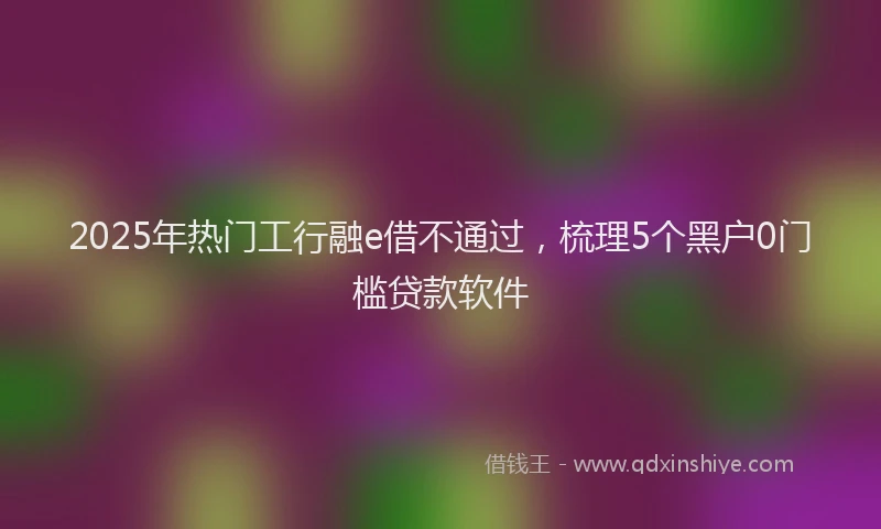 2025年热门工行融e借不通过，梳理5个黑户0门槛贷款软件