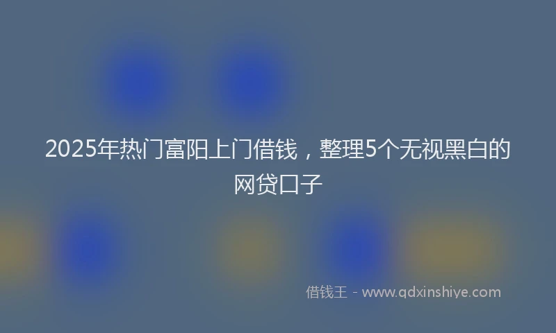 2025年热门富阳上门借钱，整理5个无视黑白的网贷口子