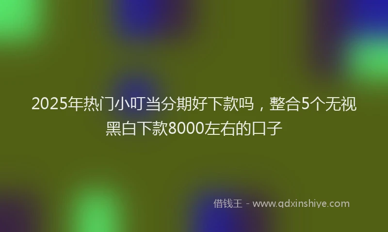 2025年热门小叮当分期好下款吗，整合5个无视黑白下款8000左右的口子