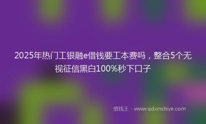 2025年热门工银融e借钱要工本费吗，整合5个无视征信黑白100%秒下口子