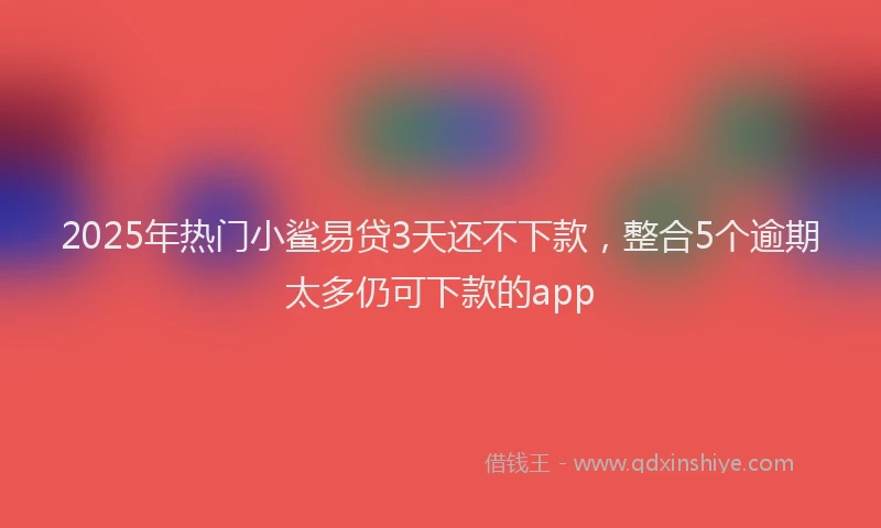 2025年热门小鲨易贷3天还不下款，整合5个逾期太多仍可下款的app