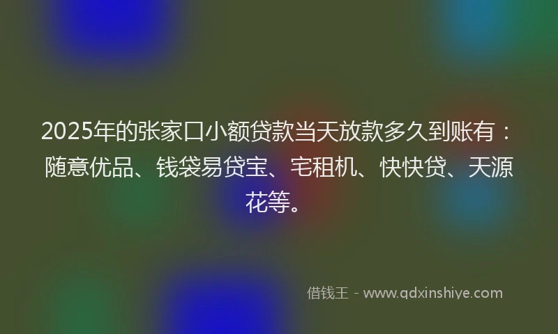 2025年的张家口小额贷款当天放款多久到账有：随意优品、钱袋易贷宝、宅租机、快快贷、天源花等。