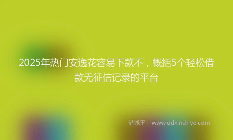2025年热门安逸花容易下款不，概括5个轻松借款无征信记录的平台