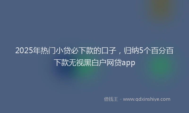 2025年热门小贷必下款的口子，归纳5个百分百下款无视黑白户网贷app