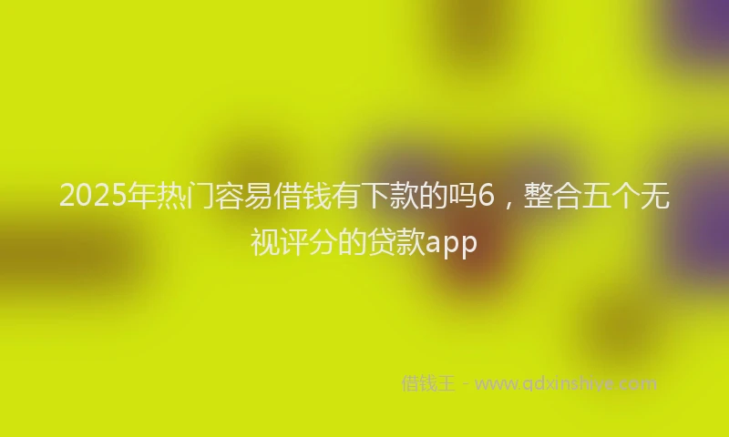 2025年热门容易借钱有下款的吗6，整合五个无视评分的贷款app