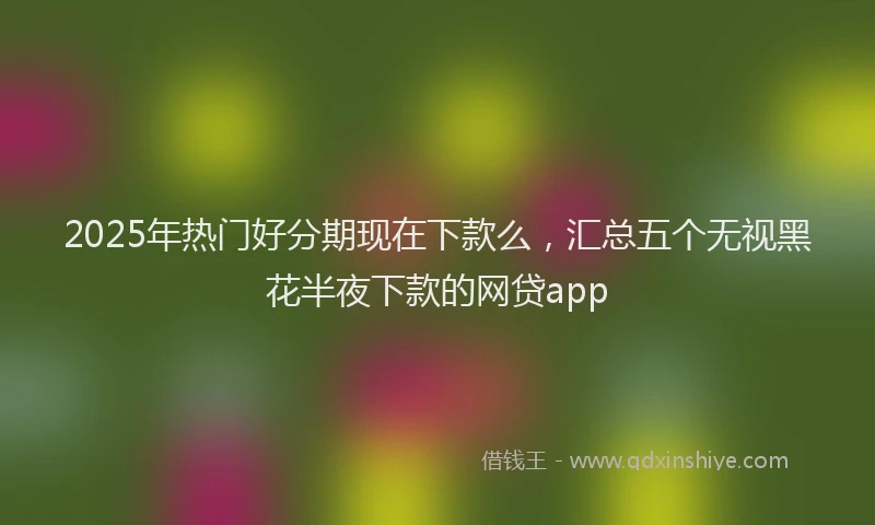 2025年热门好分期现在下款么，汇总五个无视黑花半夜下款的网贷app
