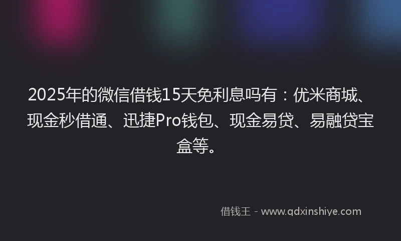 2025年的微信借钱15天免利息吗有：优米商城、现金秒借通、迅捷Pro钱包、现金易贷、易融贷宝盒等。