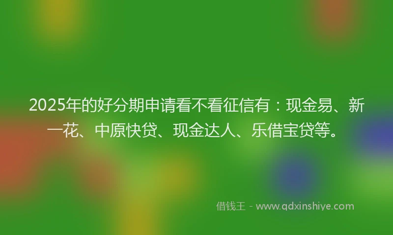 2025年的好分期申请看不看征信有：现金易、新一花、中原快贷、现金达人、乐借宝贷等。