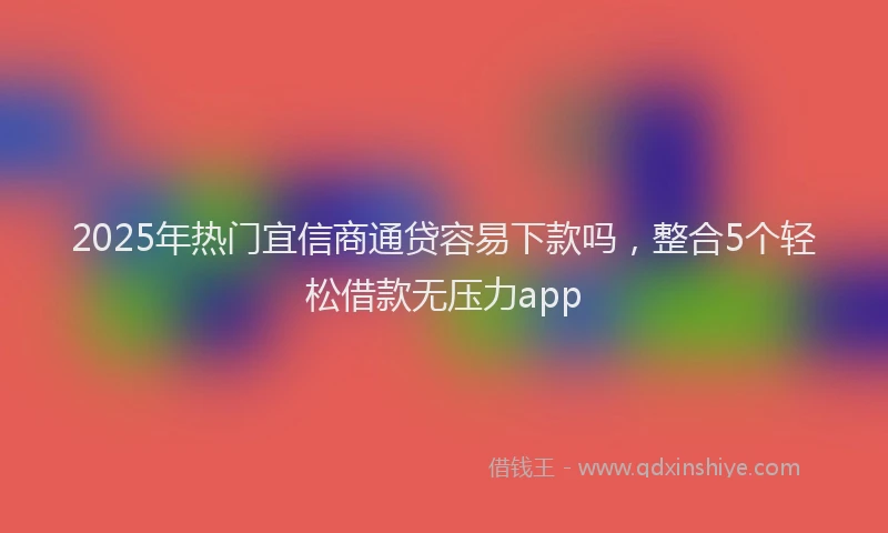 2025年热门宜信商通贷容易下款吗，整合5个轻松借款无压力app