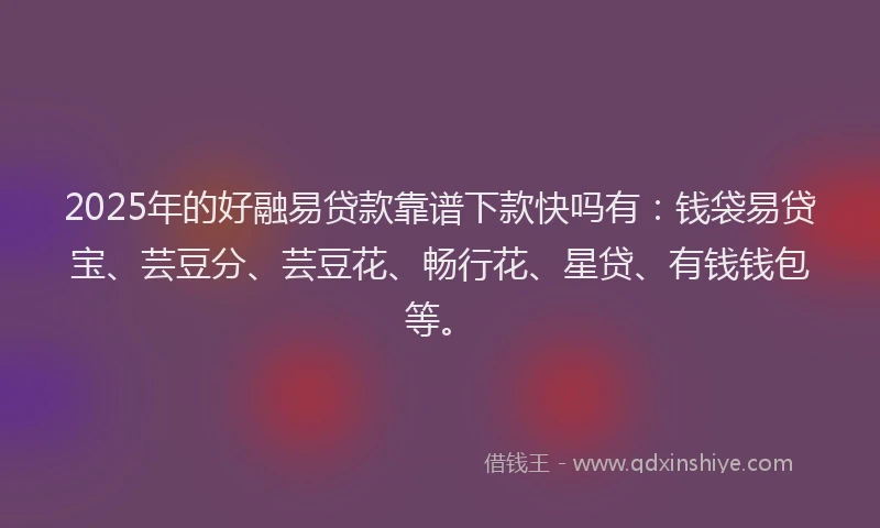 2025年的好融易贷款靠谱下款快吗有：钱袋易贷宝、芸豆分、芸豆花、畅行花、星贷、有钱钱包等。
