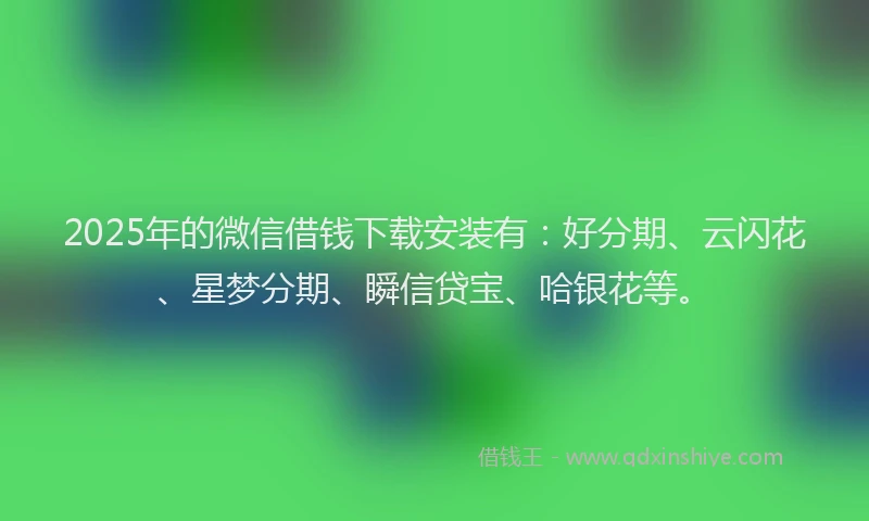 2025年的微信借钱下载安装有：好分期、云闪花、星梦分期、瞬信贷宝、哈银花等。