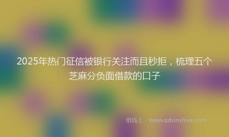 2025年热门征信被银行关注而且秒拒，梳理五个芝麻分负面借款的口子
