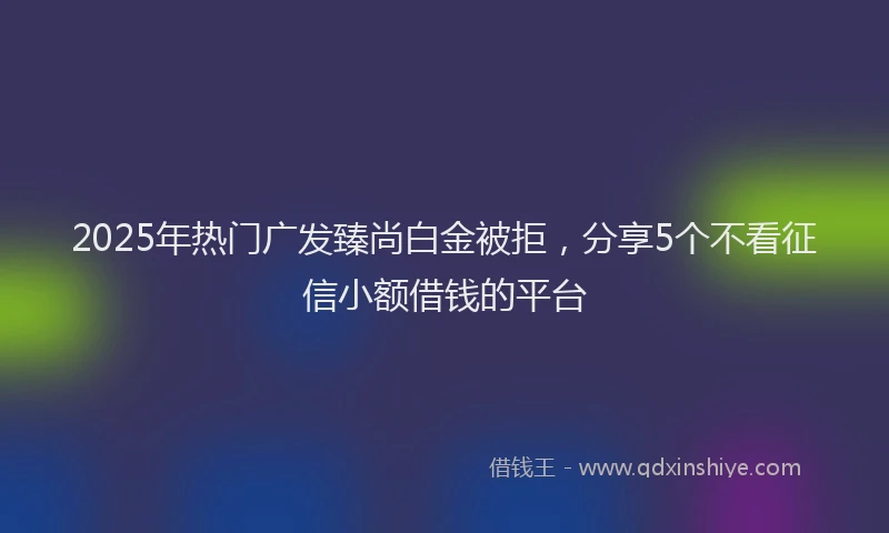2025年热门广发臻尚白金被拒，分享5个不看征信小额借钱的平台