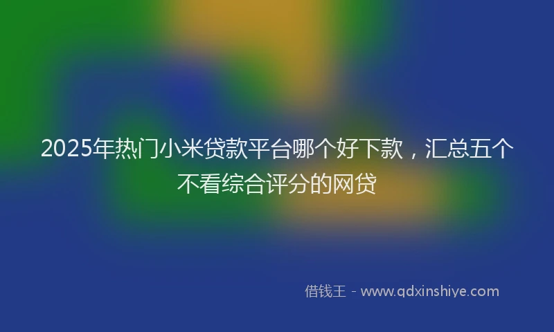 2025年热门小米贷款平台哪个好下款，汇总五个不看综合评分的网贷