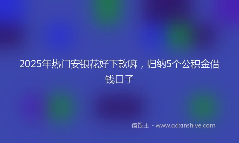 2025年热门安银花好下款嘛，归纳5个公积金借钱口子