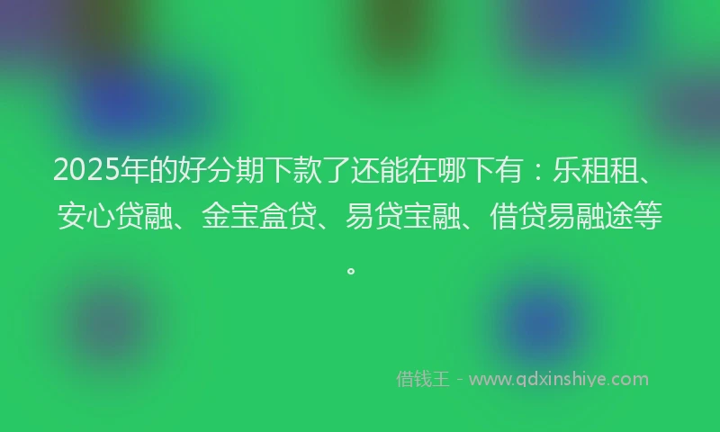 2025年的好分期下款了还能在哪下有：乐租租、安心贷融、金宝盒贷、易贷宝融、借贷易融途等。