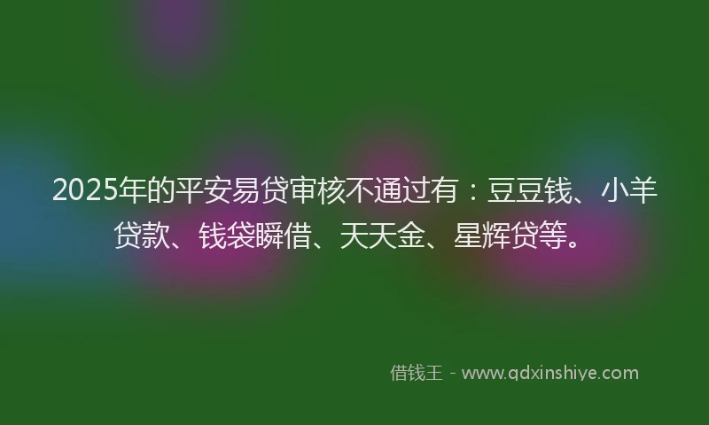 2025年的平安易贷审核不通过有：豆豆钱、小羊贷款、钱袋瞬借、天天金、星辉贷等。