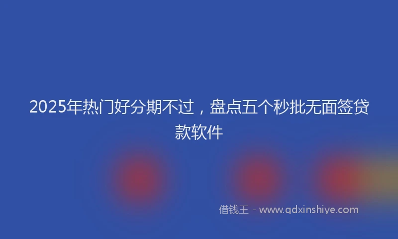 2025年热门好分期不过，盘点五个秒批无面签贷款软件