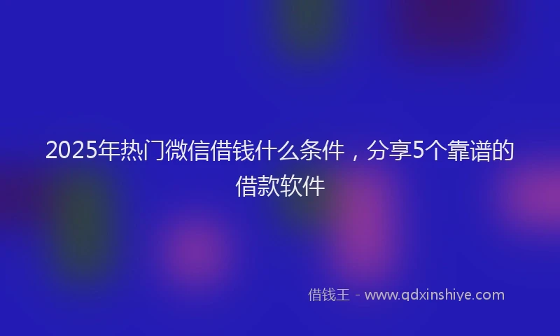 2025年热门微信借钱什么条件，分享5个靠谱的借款软件