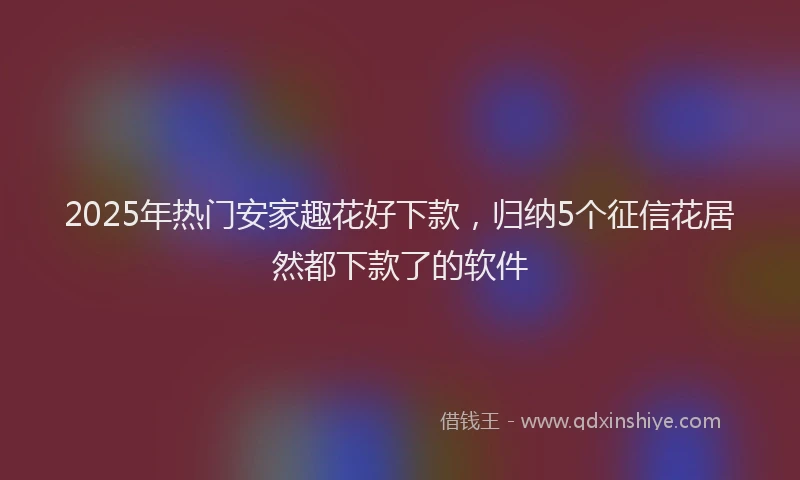 2025年热门安家趣花好下款，归纳5个征信花居然都下款了的软件
