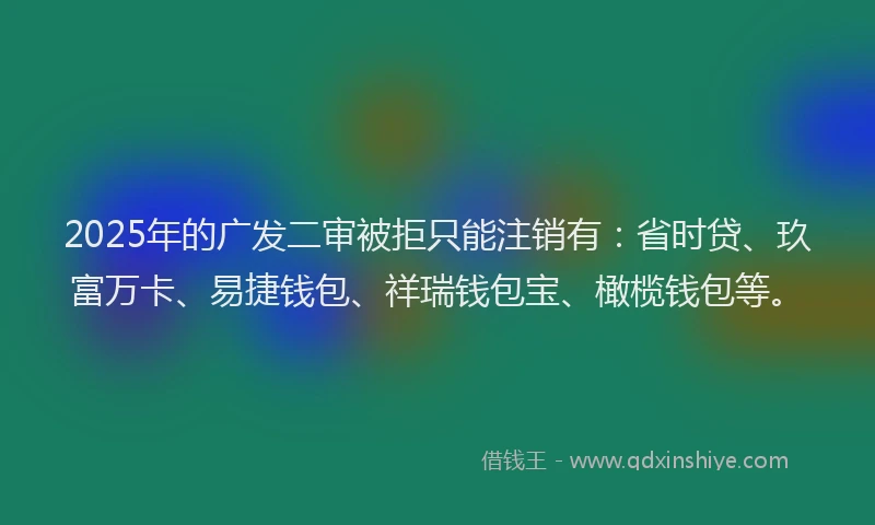 2025年的广发二审被拒只能注销有：省时贷、玖富万卡、易捷钱包、祥瑞钱包宝、橄榄钱包等。