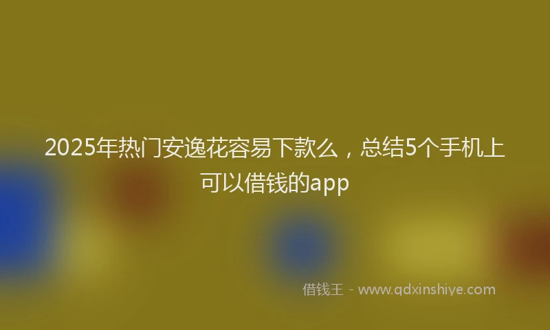 2025年热门安逸花容易下款么，总结5个手机上可以借钱的app