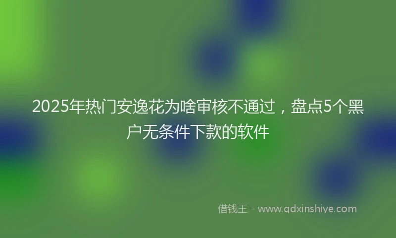 2025年热门安逸花为啥审核不通过，盘点5个黑户无条件下款的软件