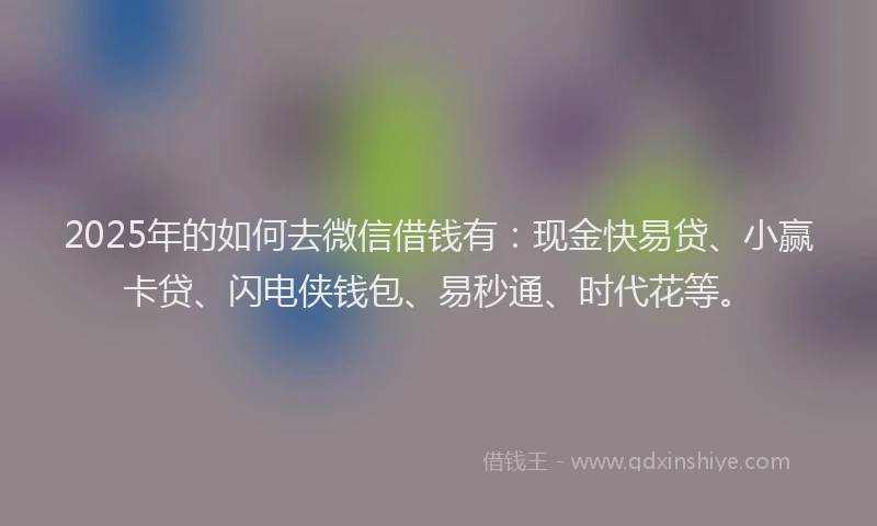 2025年的如何去微信借钱有：现金快易贷、小赢卡贷、闪电侠钱包、易秒通、时代花等。