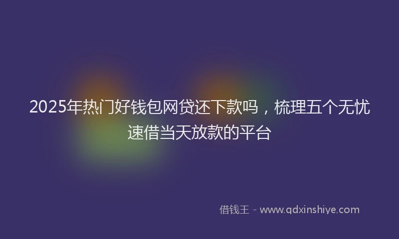 2025年热门好钱包网贷还下款吗，梳理五个无忧速借当天放款的平台