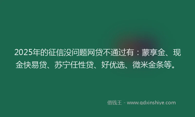 2025年的征信没问题网贷不通过有：蒙享金、现金快易贷、苏宁任性贷、好优选、微米金条等。