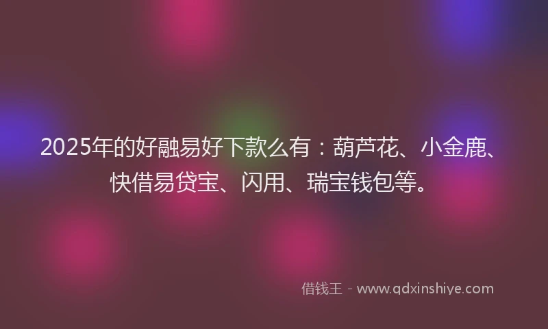 2025年的好融易好下款么有：葫芦花、小金鹿、快借易贷宝、闪用、瑞宝钱包等。