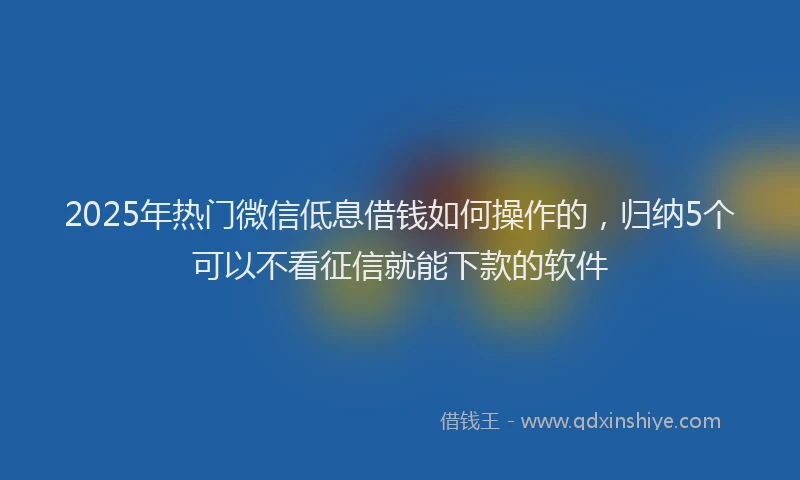 2025年热门微信低息借钱如何操作的，归纳5个可以不看征信就能下款的软件