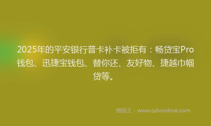 2025年的平安银行普卡补卡被拒有：畅贷宝Pro钱包、迅捷宝钱包、替你还、友好物、捷越巾帼贷等。