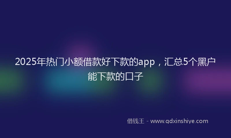 2025年热门小额借款好下款的app，汇总5个黑户能下款的口子