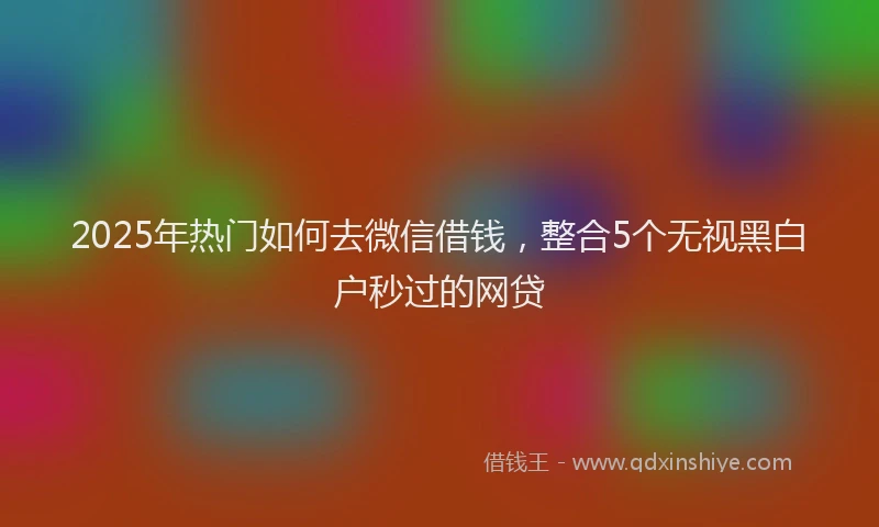 2025年热门如何去微信借钱，整合5个无视黑白户秒过的网贷