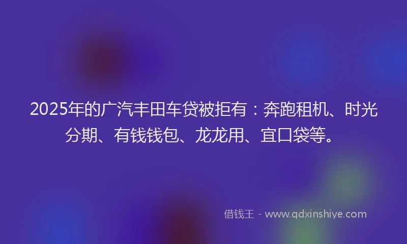 2025年的广汽丰田车贷被拒有：奔跑租机、时光分期、有钱钱包、龙龙用、宜口袋等。