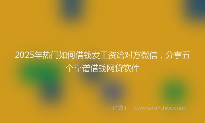 2025年热门如何借钱发工资给对方微信，分享五个靠谱借钱网贷软件