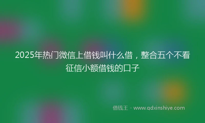 2025年热门微信上借钱叫什么借，整合五个不看征信小额借钱的口子