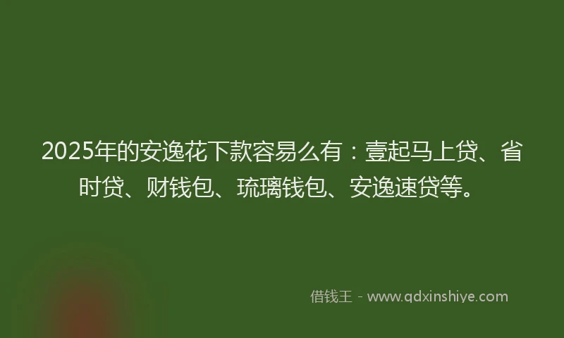 2025年的安逸花下款容易么有：壹起马上贷、省时贷、财钱包、琉璃钱包、安逸速贷等。